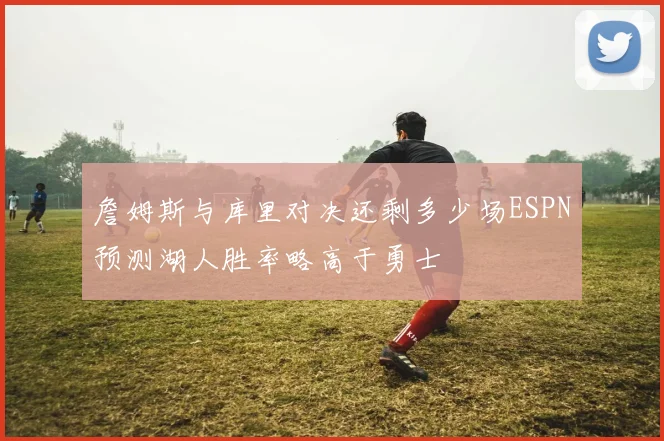 詹姆斯与库里对决还剩多少场ESPN预测湖人胜率略高于勇士