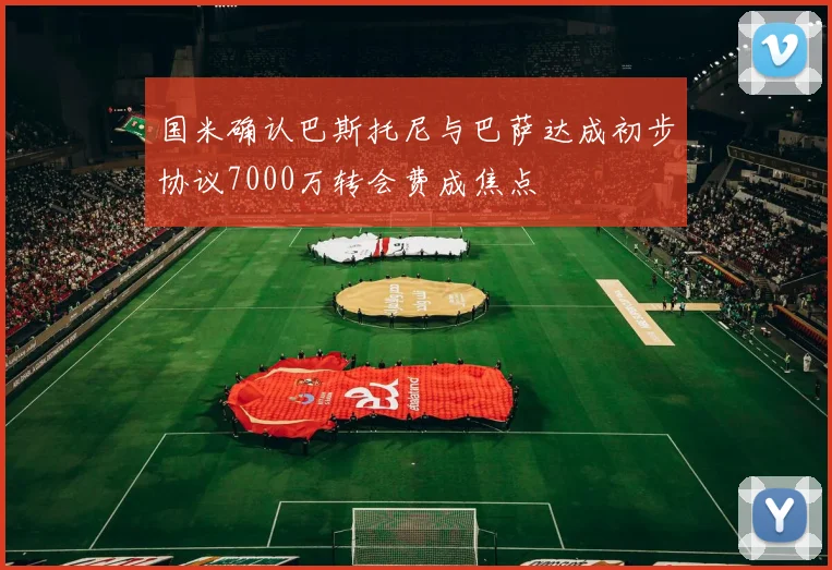 国米确认巴斯托尼与巴萨达成初步协议7000万转会费成焦点
