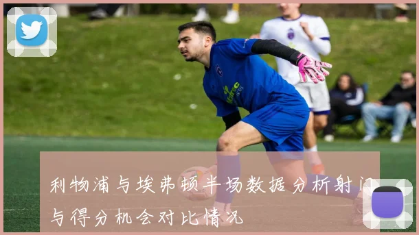 利物浦与埃弗顿半场数据分析射门与得分机会对比情况