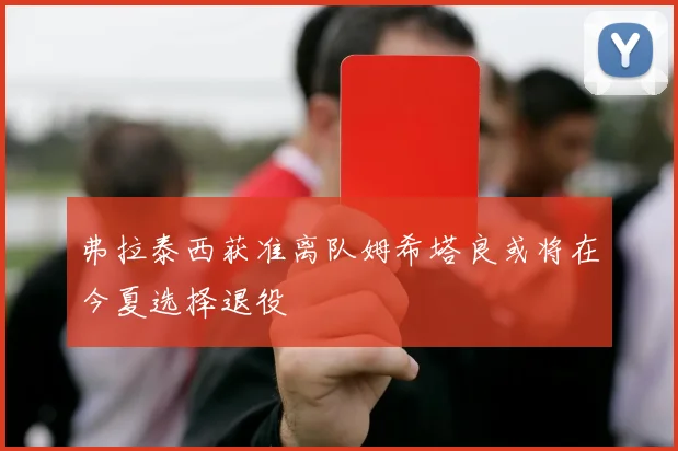 弗拉泰西获准离队姆希塔良或将在今夏选择退役