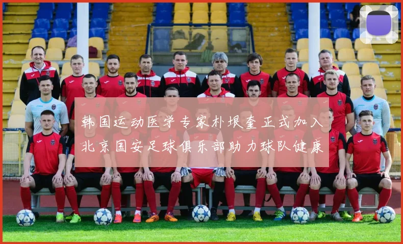 韩国运动医学专家朴垠奎正式加入北京国安足球俱乐部助力球队健康发展