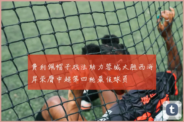 费利佩帽子戏法助力蓉城大胜西海岸荣膺中超第四轮最佳球员