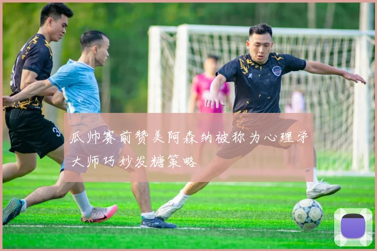 瓜帅赛前赞美阿森纳被称为心理学大师巧妙发糖策略