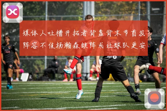 媒体人吐槽开拓者背靠背末节首发阵容不佳杨瀚森缺阵或让球队更安心