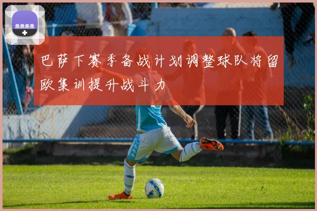 巴萨下赛季备战计划调整球队将留欧集训提升战斗力