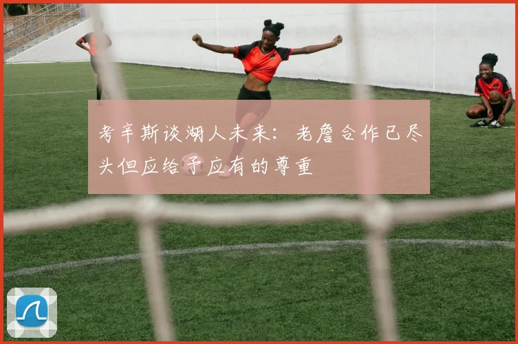 考辛斯谈湖人未来：老詹合作已尽头但应给予应有的尊重