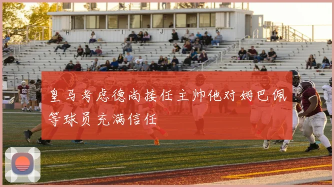 皇马考虑德尚接任主帅他对姆巴佩等球员充满信任