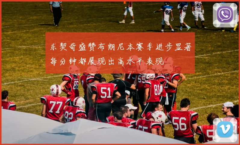 东契奇盛赞布朗尼本赛季进步显著每分钟都展现出高水平表现