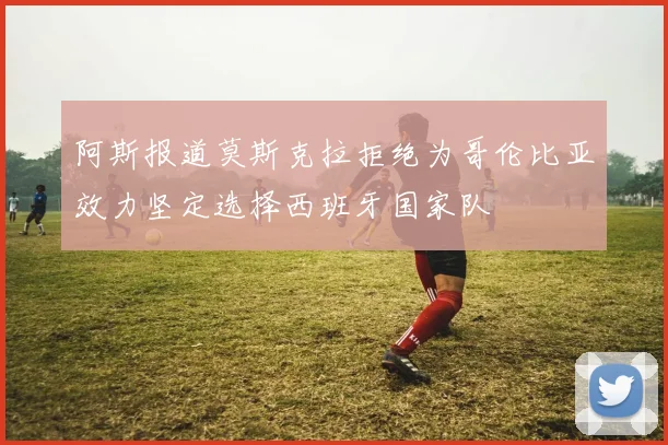 阿斯报道莫斯克拉拒绝为哥伦比亚效力坚定选择西班牙国家队