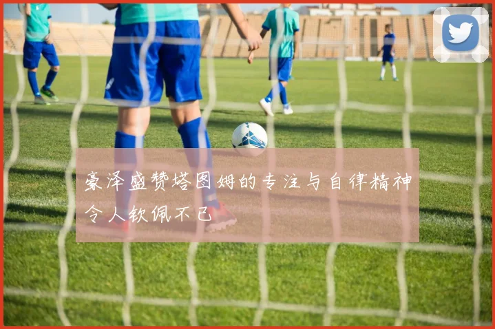 豪泽盛赞塔图姆的专注与自律精神令人钦佩不已