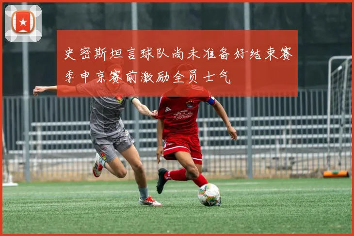 史密斯坦言球队尚未准备好结束赛季申京赛前激励全员士气